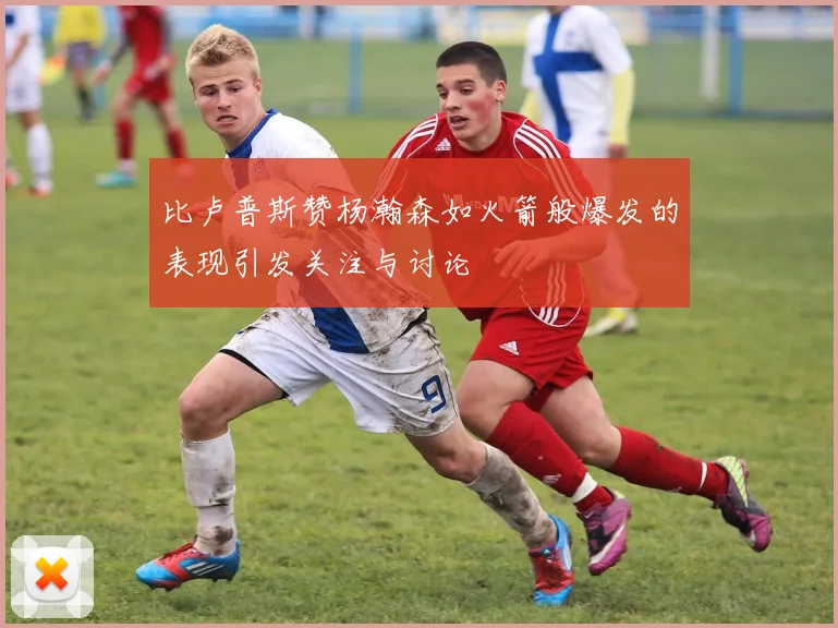 比卢普斯赞杨瀚森如火箭般爆发的表现引发关注与讨论