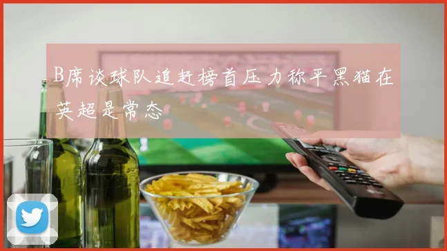 B席谈球队追赶榜首压力称平黑猫在英超是常态
