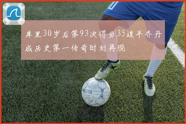 库里30岁后第93次得分35追平乔丹成历史第一传奇时刻再现