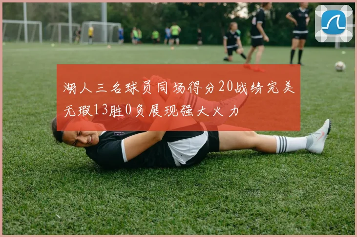 湖人三名球员同场得分20战绩完美无瑕13胜0负展现强大火力