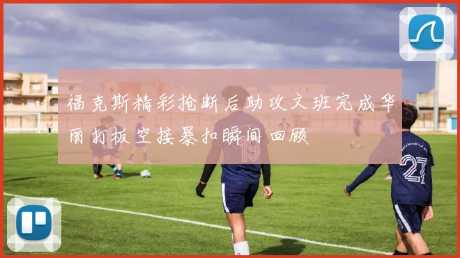 福克斯精彩抢断后助攻文班完成华丽打板空接暴扣瞬间回顾