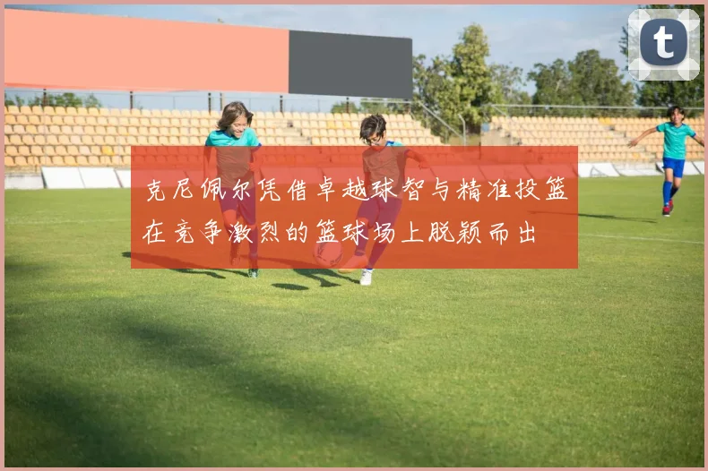 克尼佩尔凭借卓越球智与精准投篮在竞争激烈的篮球场上脱颖而出