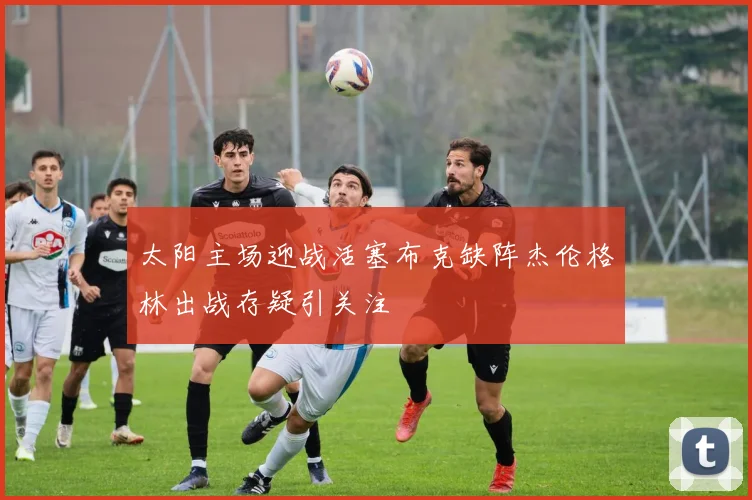 太阳主场迎战活塞布克缺阵杰伦格林出战存疑引关注