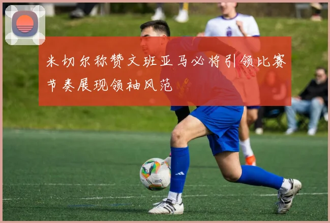 米切尔称赞文班亚马必将引领比赛节奏展现领袖风范