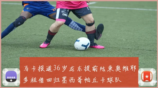 马卡报道36岁龙东提前结束奥维耶多租借回归墨西哥帕丘卡球队