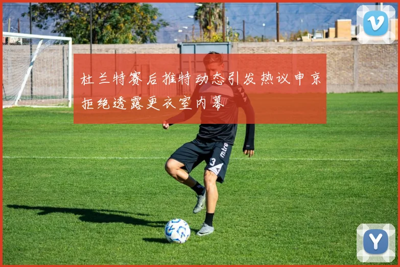 杜兰特赛后推特动态引发热议申京拒绝透露更衣室内幕