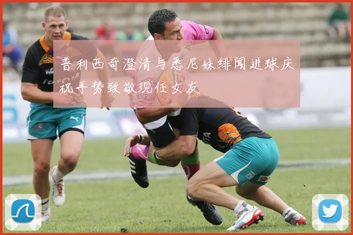 普利西奇澄清与悉尼妹绯闻进球庆祝手势致敬现任女友