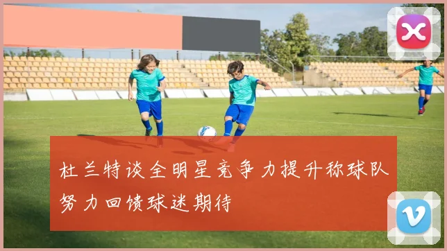 杜兰特谈全明星竞争力提升称球队努力回馈球迷期待