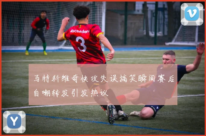 马特科维奇快攻失误搞笑瞬间赛后自嘲转发引发热议
