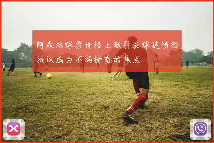 阿森纳球票价格上涨引发球迷愤怒抗议成为不满榜首的焦点