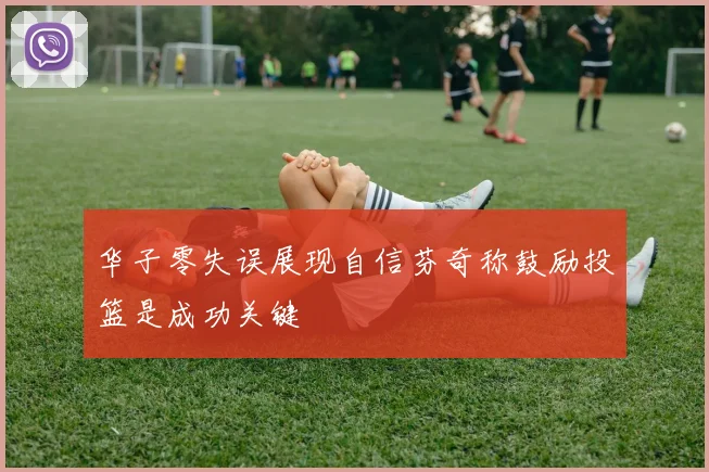华子零失误展现自信芬奇称鼓励投篮是成功关键