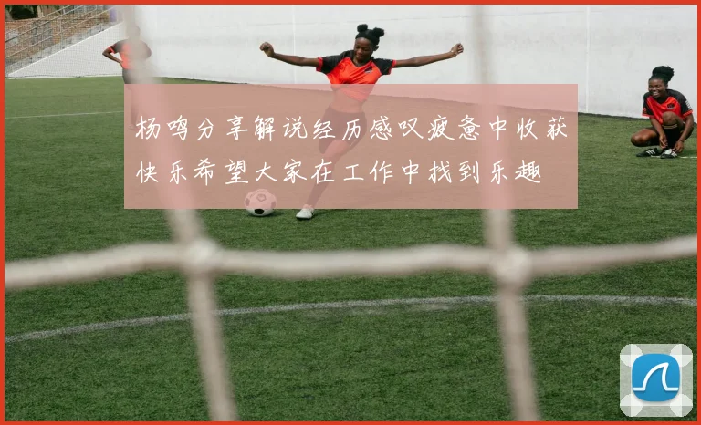 杨鸣分享解说经历感叹疲惫中收获快乐希望大家在工作中找到乐趣