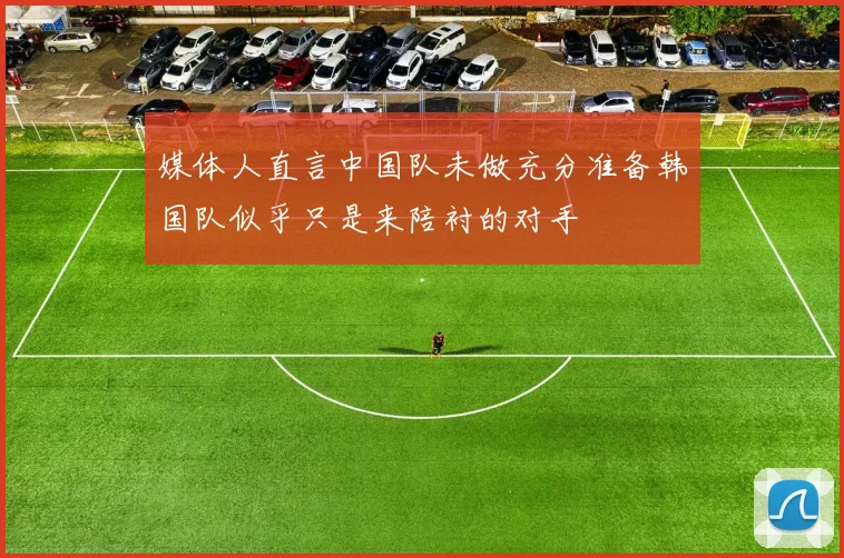 媒体人直言中国队未做充分准备韩国队似乎只是来陪衬的对手