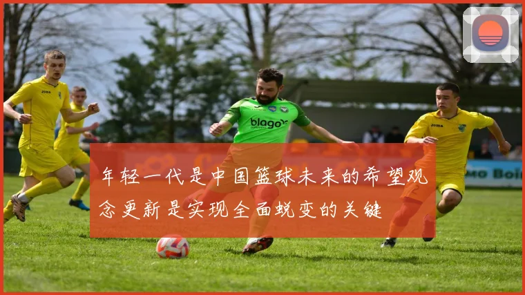 年轻一代是中国篮球未来的希望观念更新是实现全面蜕变的关键