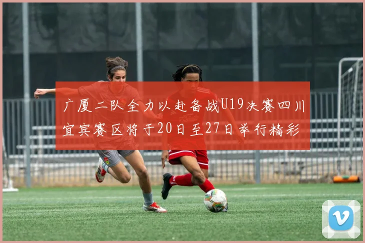 广厦二队全力以赴备战U19决赛四川宜宾赛区将于20日至27日举行精彩对决