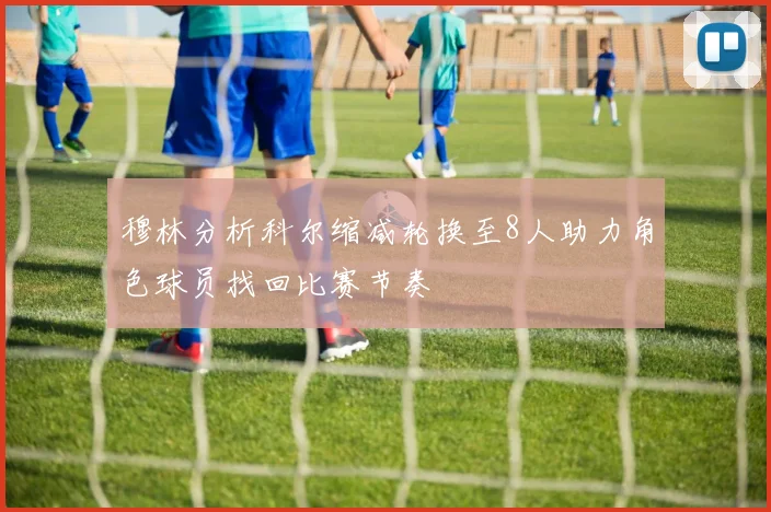 穆林分析科尔缩减轮换至8人助力角色球员找回比赛节奏