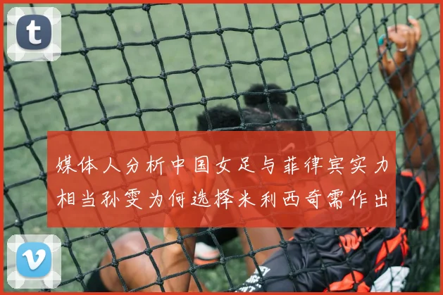 媒体人分析中国女足与菲律宾实力相当孙雯为何选择米利西奇需作出解释
