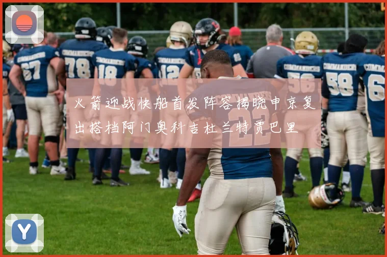 火箭迎战快船首发阵容揭晓申京复出搭档阿门奥科吉杜兰特贾巴里