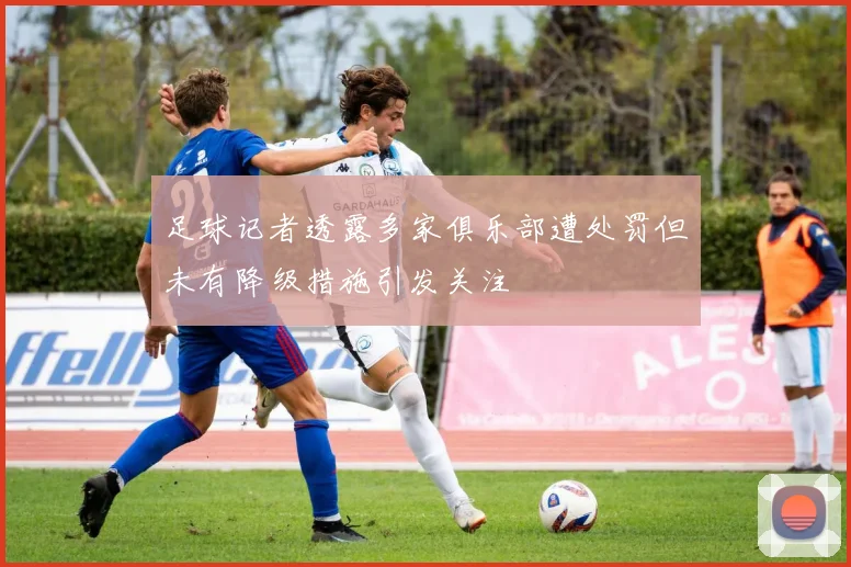 足球记者透露多家俱乐部遭处罚但未有降级措施引发关注