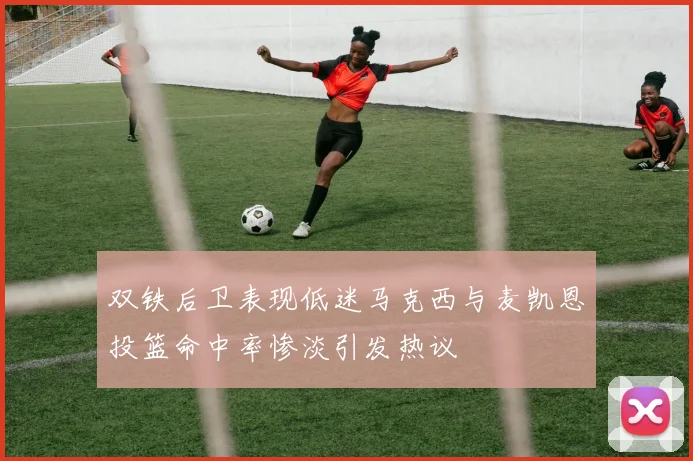 双铁后卫表现低迷马克西与麦凯恩投篮命中率惨淡引发热议