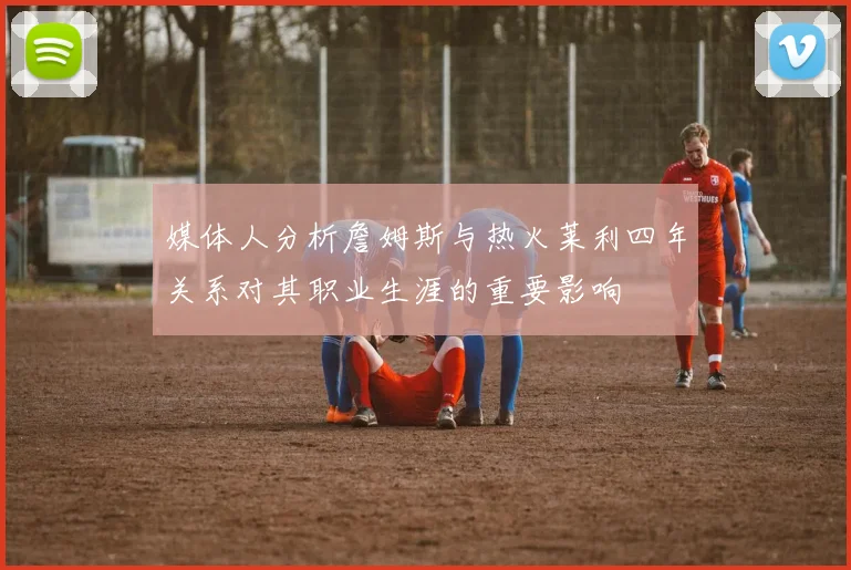 媒体人分析詹姆斯与热火莱利四年关系对其职业生涯的重要影响