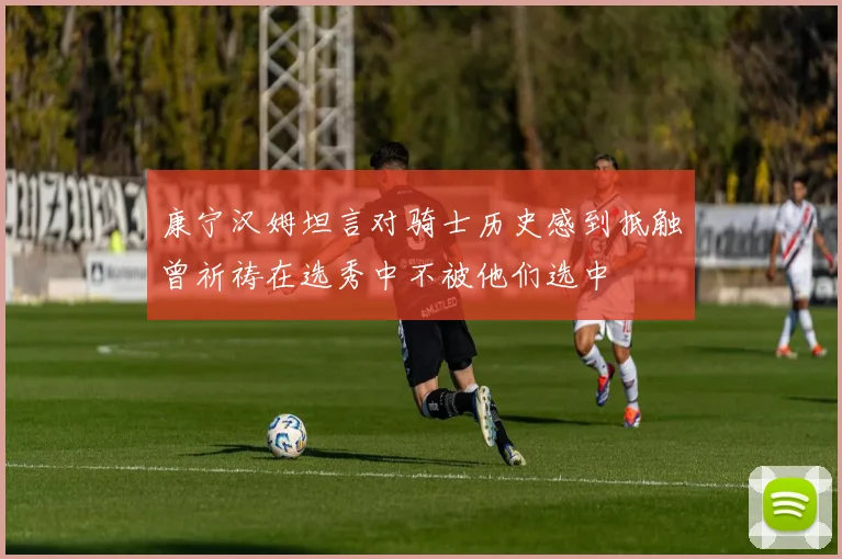 康宁汉姆坦言对骑士历史感到抵触曾祈祷在选秀中不被他们选中