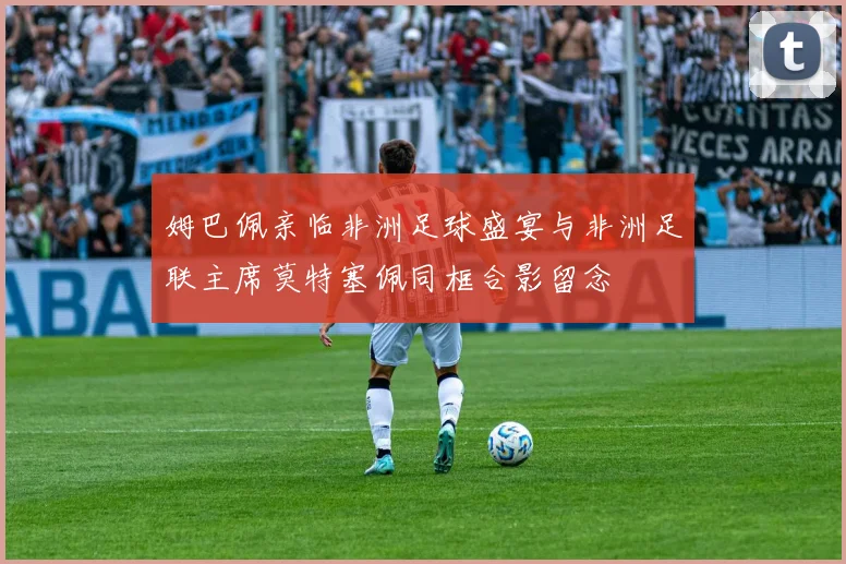 姆巴佩亲临非洲足球盛宴与非洲足联主席莫特塞佩同框合影留念