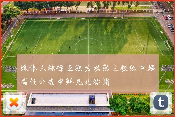 媒体人称徐正源为功勋主教练中超离任公告中鲜见此称谓