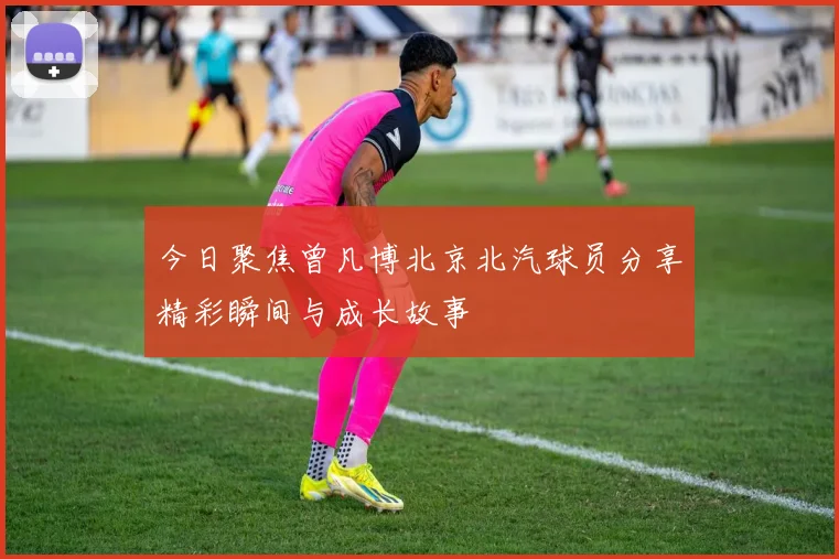 今日聚焦曾凡博北京北汽球员分享精彩瞬间与成长故事