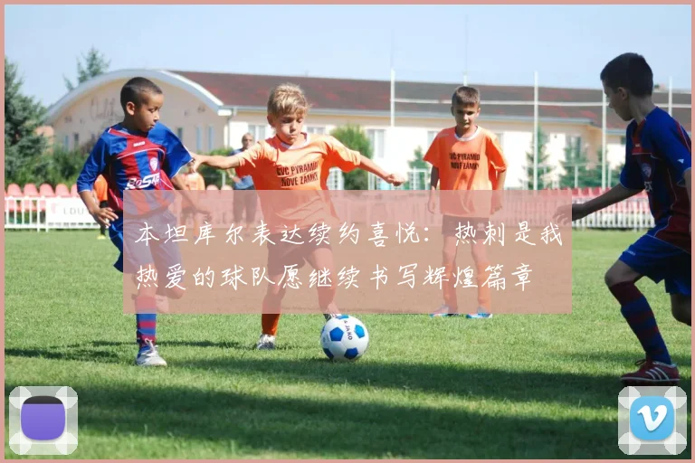 本坦库尔表达续约喜悦：热刺是我热爱的球队愿继续书写辉煌篇章